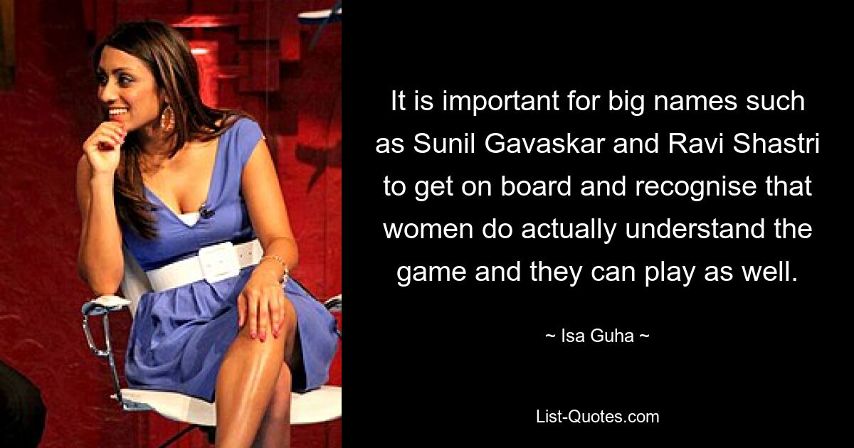 It is important for big names such as Sunil Gavaskar and Ravi Shastri to get on board and recognise that women do actually understand the game and they can play as well. — © Isa Guha