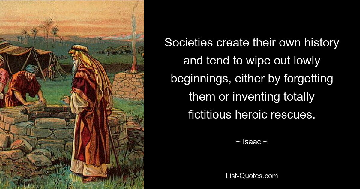 Societies create their own history and tend to wipe out lowly beginnings, either by forgetting them or inventing totally fictitious heroic rescues. — © Isaac