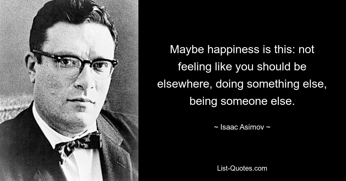 Maybe happiness is this: not feeling like you should be elsewhere, doing something else, being someone else. — © Isaac Asimov