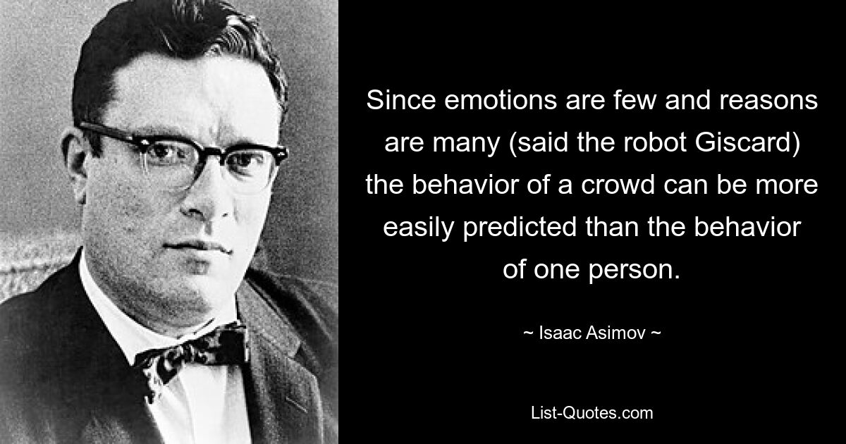 Since emotions are few and reasons are many (said the robot Giscard) the behavior of a crowd can be more easily predicted than the behavior of one person. — © Isaac Asimov