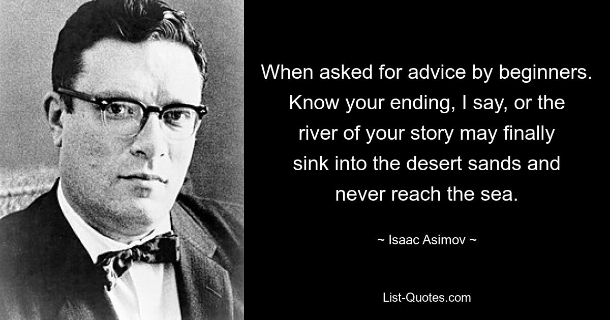 When asked for advice by beginners. Know your ending, I say, or the river of your story may finally sink into the desert sands and never reach the sea. — © Isaac Asimov