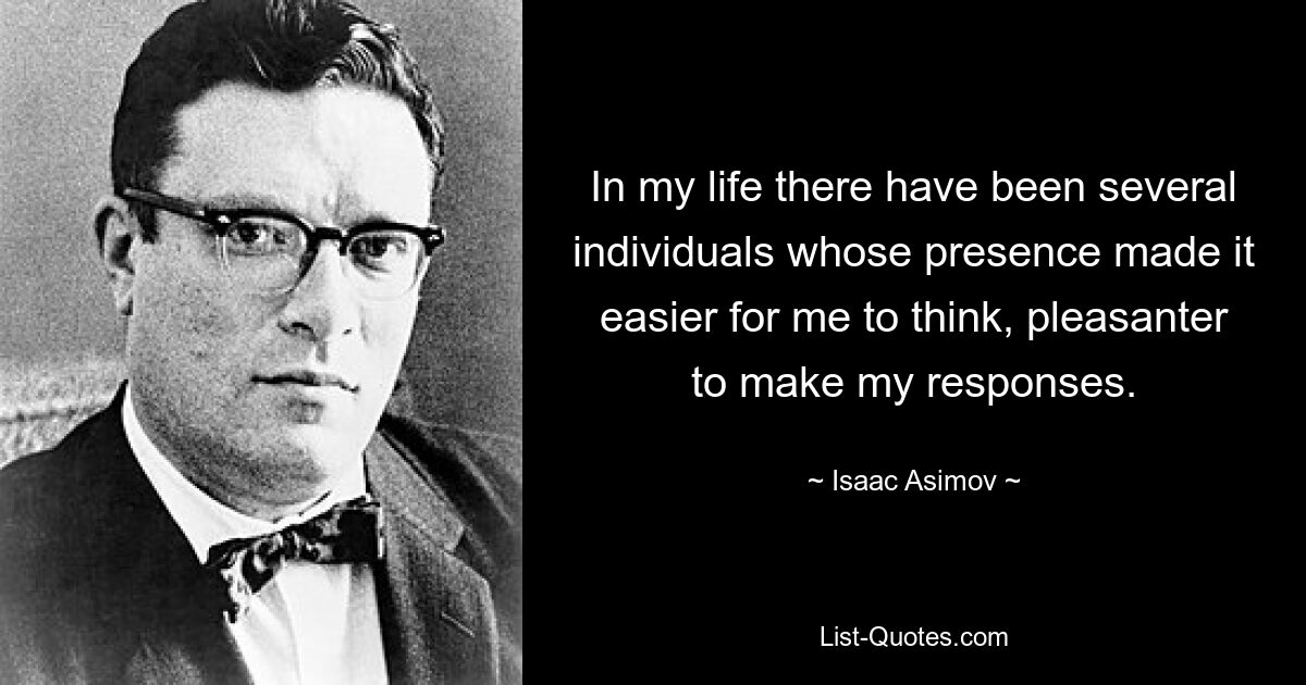 In my life there have been several individuals whose presence made it easier for me to think, pleasanter to make my responses. — © Isaac Asimov