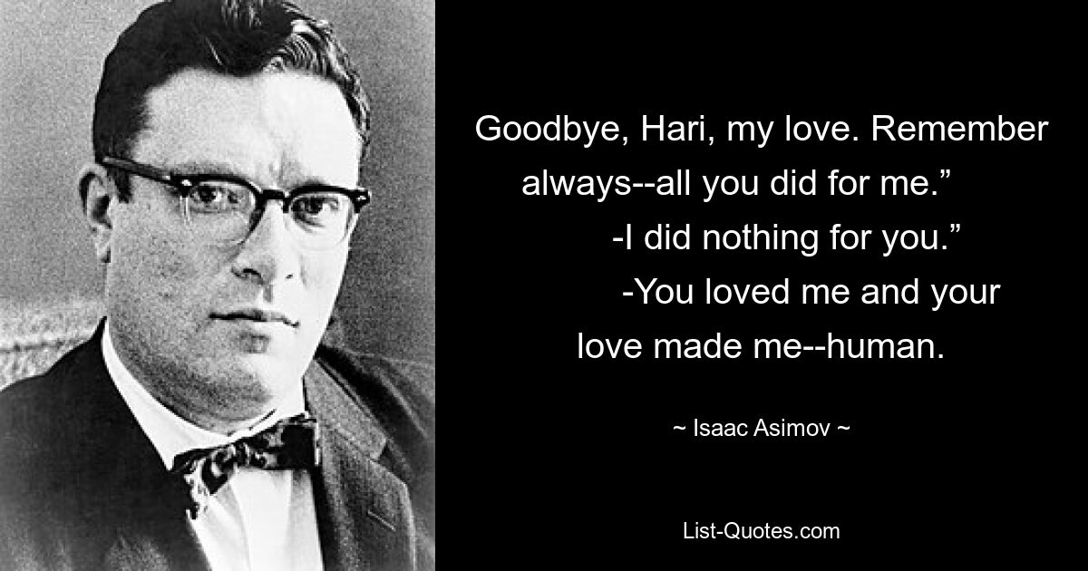 Goodbye, Hari, my love. Remember always--all you did for me.”             -I did nothing for you.”             -You loved me and your love made me--human. — © Isaac Asimov