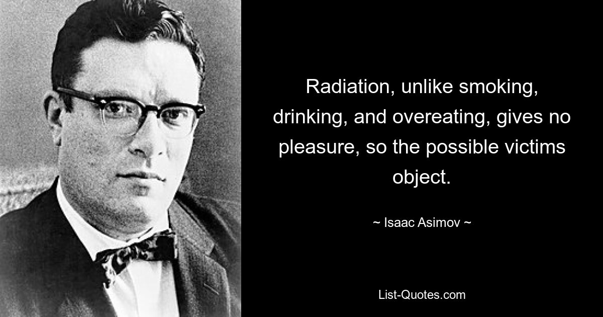 Radiation, unlike smoking, drinking, and overeating, gives no pleasure, so the possible victims object. — © Isaac Asimov