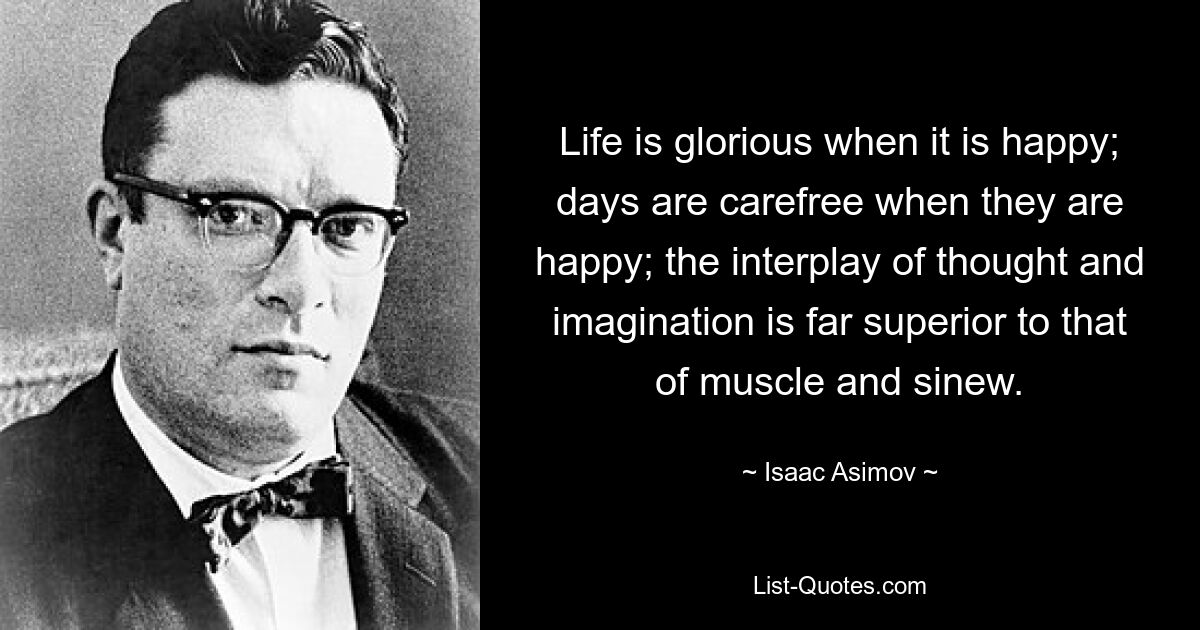 Life is glorious when it is happy; days are carefree when they are happy; the interplay of thought and imagination is far superior to that of muscle and sinew. — © Isaac Asimov