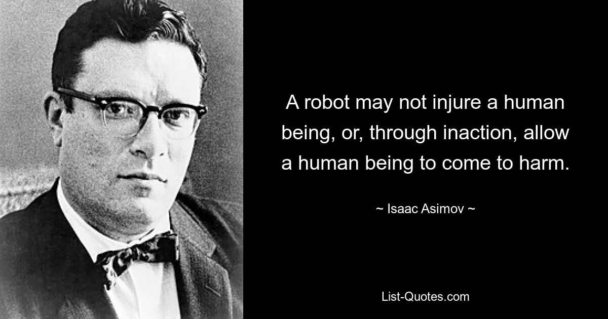 A robot may not injure a human being, or, through inaction, allow a human being to come to harm. — © Isaac Asimov