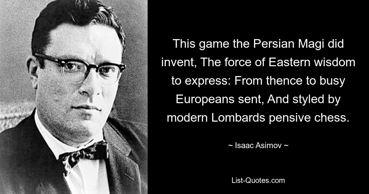 This game the Persian Magi did invent, The force of Eastern wisdom to express: From thence to busy Europeans sent, And styled by modern Lombards pensive chess. — © Isaac Asimov