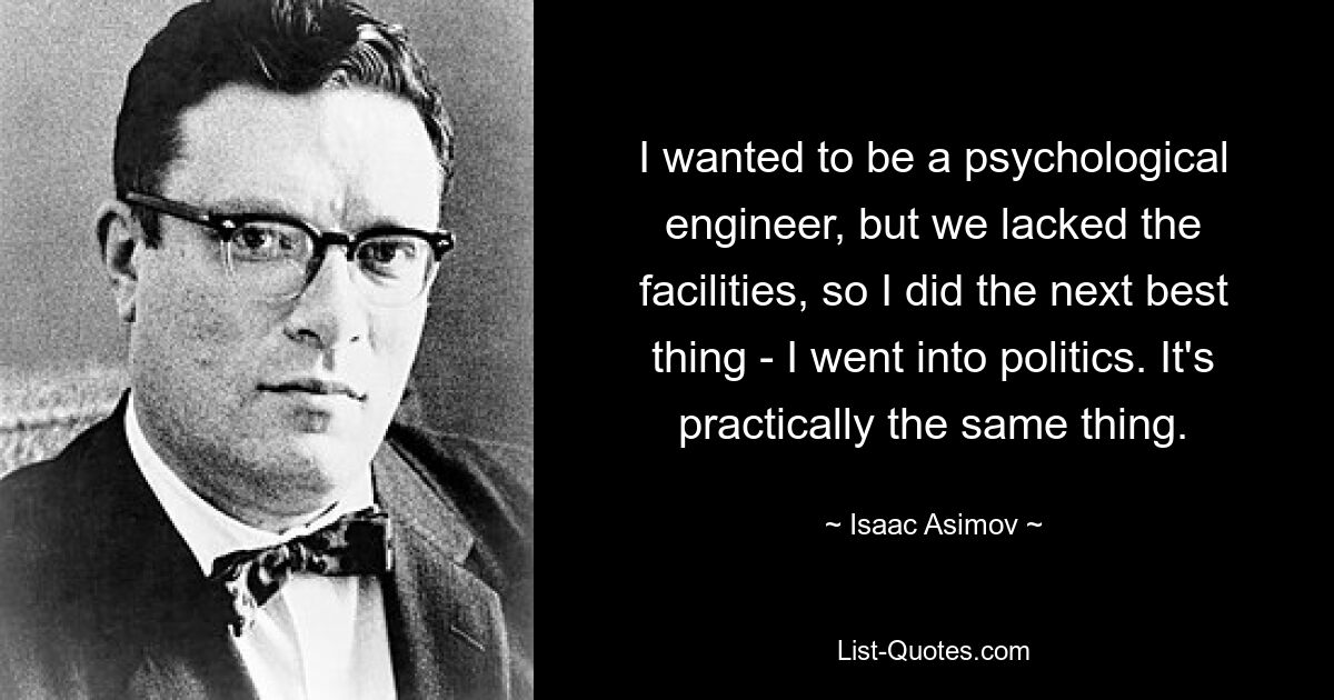 I wanted to be a psychological engineer, but we lacked the facilities, so I did the next best thing - I went into politics. It's practically the same thing. — © Isaac Asimov