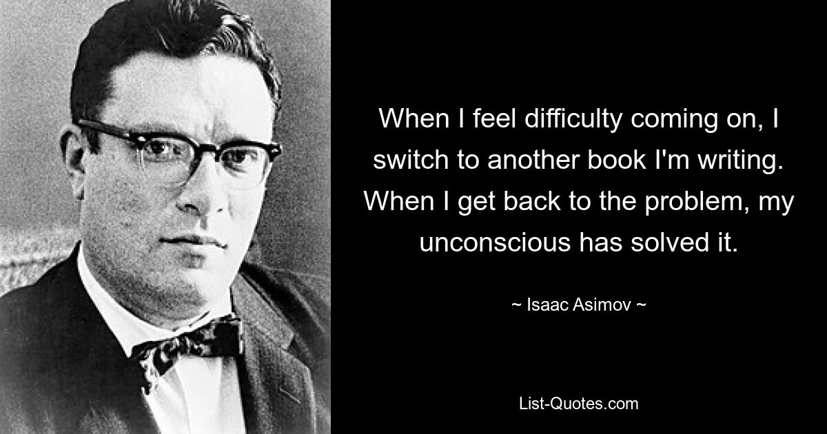 When I feel difficulty coming on, I switch to another book I'm writing. When I get back to the problem, my unconscious has solved it. — © Isaac Asimov