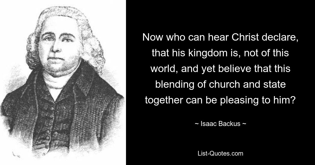 Now who can hear Christ declare, that his kingdom is, not of this world, and yet believe that this blending of church and state together can be pleasing to him? — © Isaac Backus