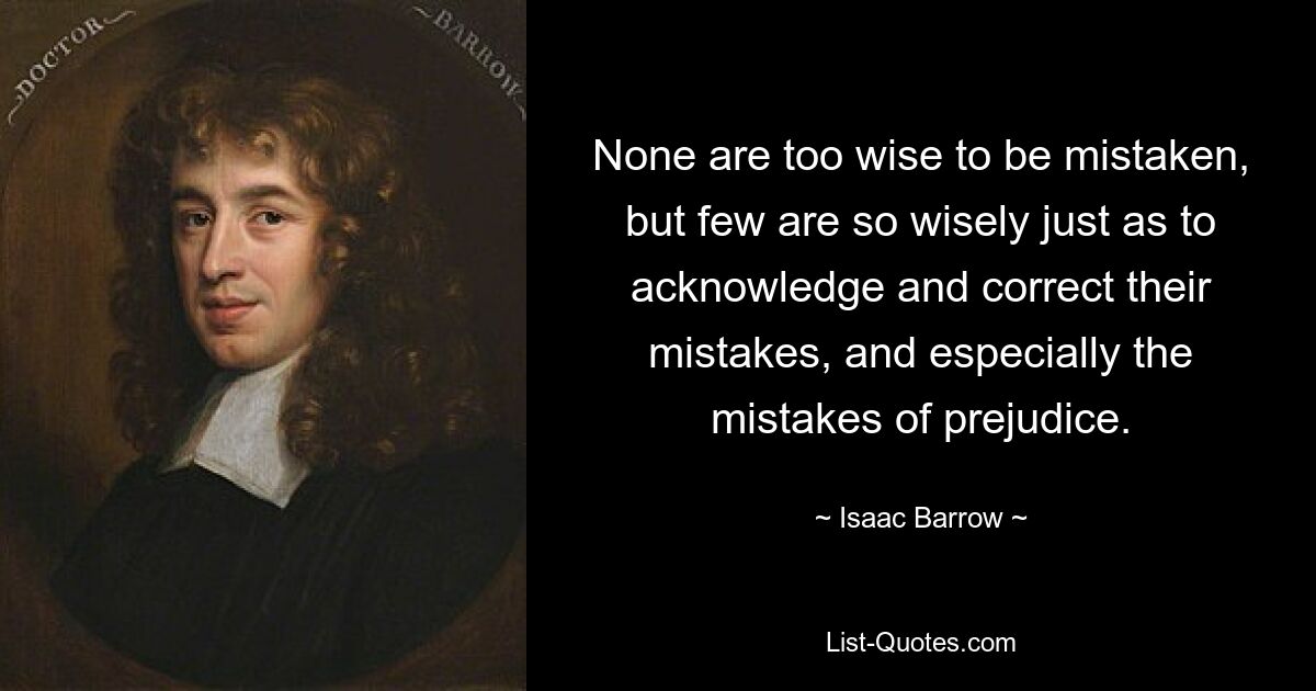 None are too wise to be mistaken, but few are so wisely just as to acknowledge and correct their mistakes, and especially the mistakes of prejudice. — © Isaac Barrow