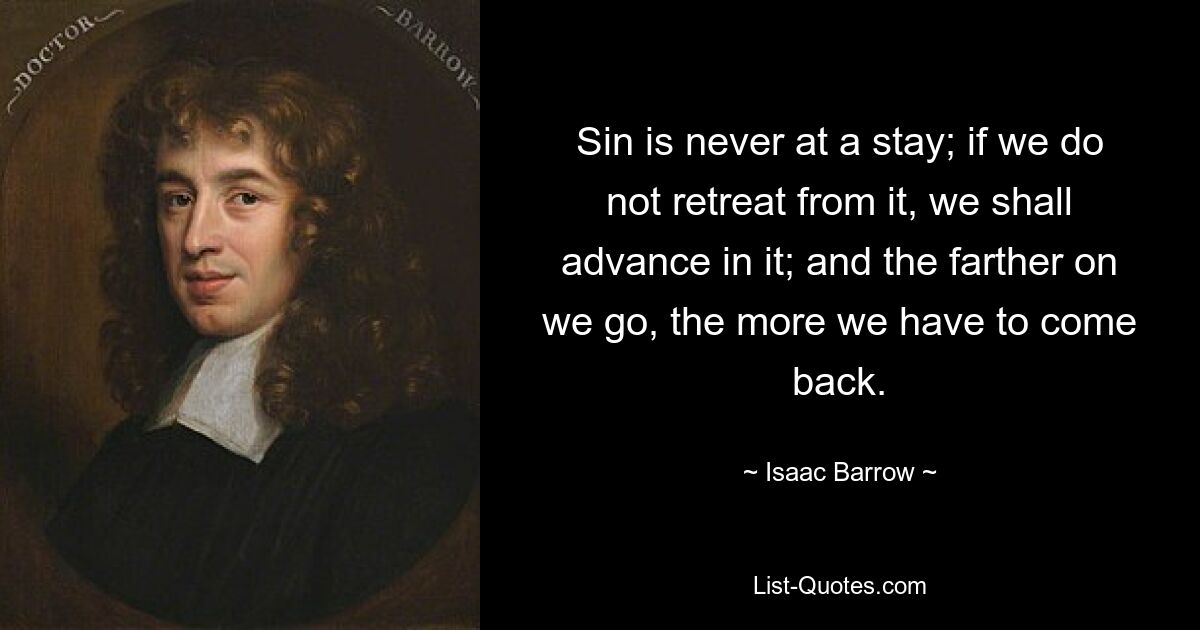 Sin is never at a stay; if we do not retreat from it, we shall advance in it; and the farther on we go, the more we have to come back. — © Isaac Barrow