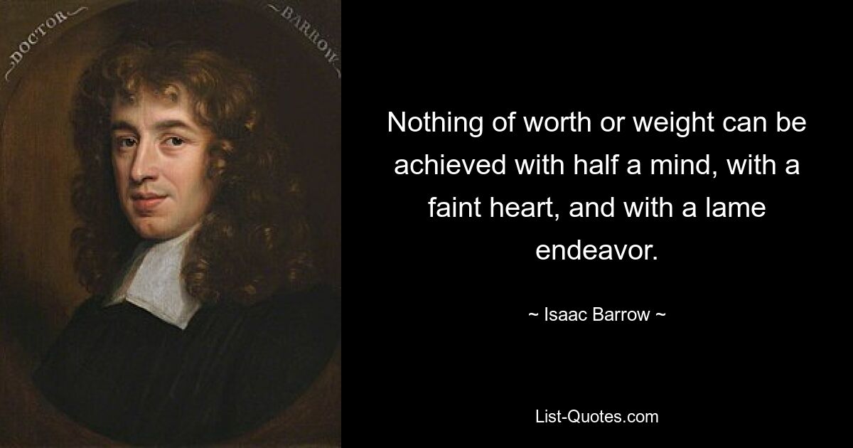 Nothing of worth or weight can be achieved with half a mind, with a faint heart, and with a lame endeavor. — © Isaac Barrow