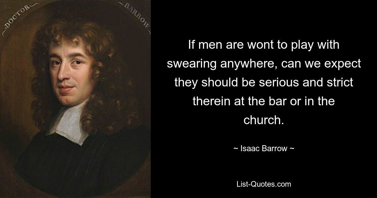 If men are wont to play with swearing anywhere, can we expect they should be serious and strict therein at the bar or in the church. — © Isaac Barrow