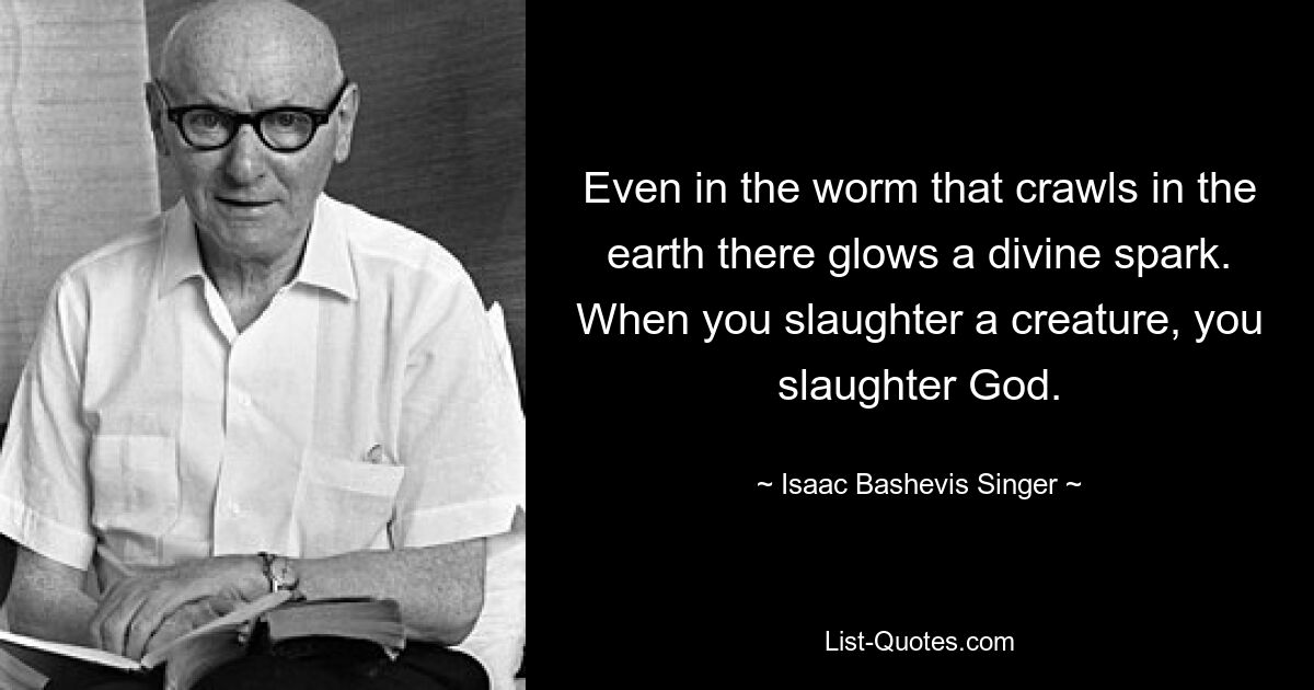 Even in the worm that crawls in the earth there glows a divine spark. When you slaughter a creature, you slaughter God. — © Isaac Bashevis Singer