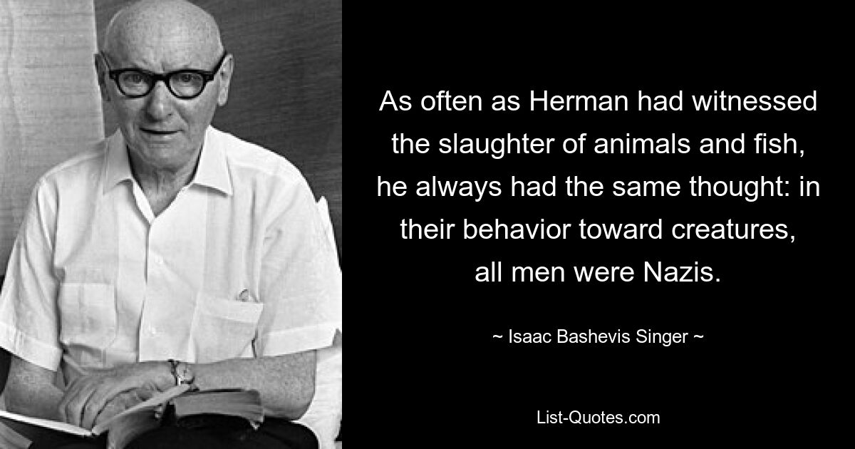 As often as Herman had witnessed the slaughter of animals and fish, he always had the same thought: in their behavior toward creatures, all men were Nazis. — © Isaac Bashevis Singer