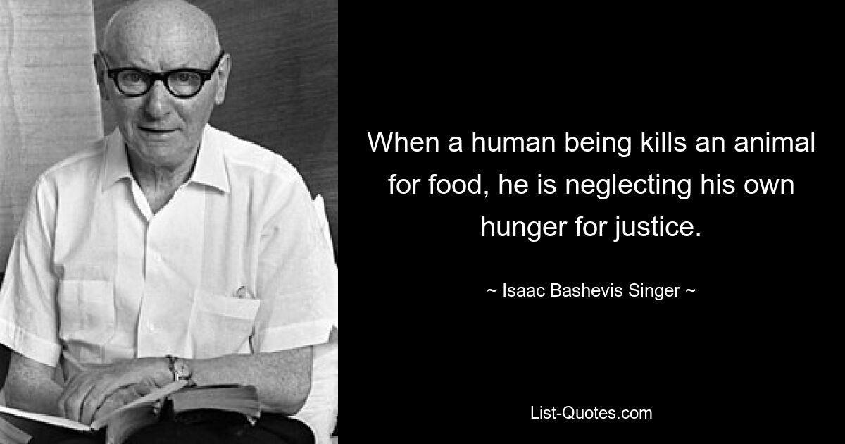 When a human being kills an animal for food, he is neglecting his own hunger for justice. — © Isaac Bashevis Singer