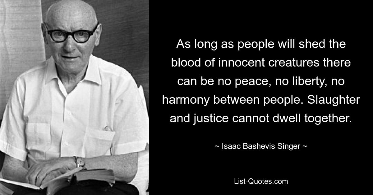 As long as people will shed the blood of innocent creatures there can be no peace, no liberty, no harmony between people. Slaughter and justice cannot dwell together. — © Isaac Bashevis Singer