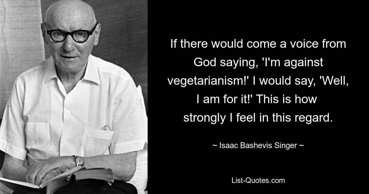 If there would come a voice from God saying, 'I'm against vegetarianism!' I would say, 'Well, I am for it!' This is how 
strongly I feel in this regard. — © Isaac Bashevis Singer