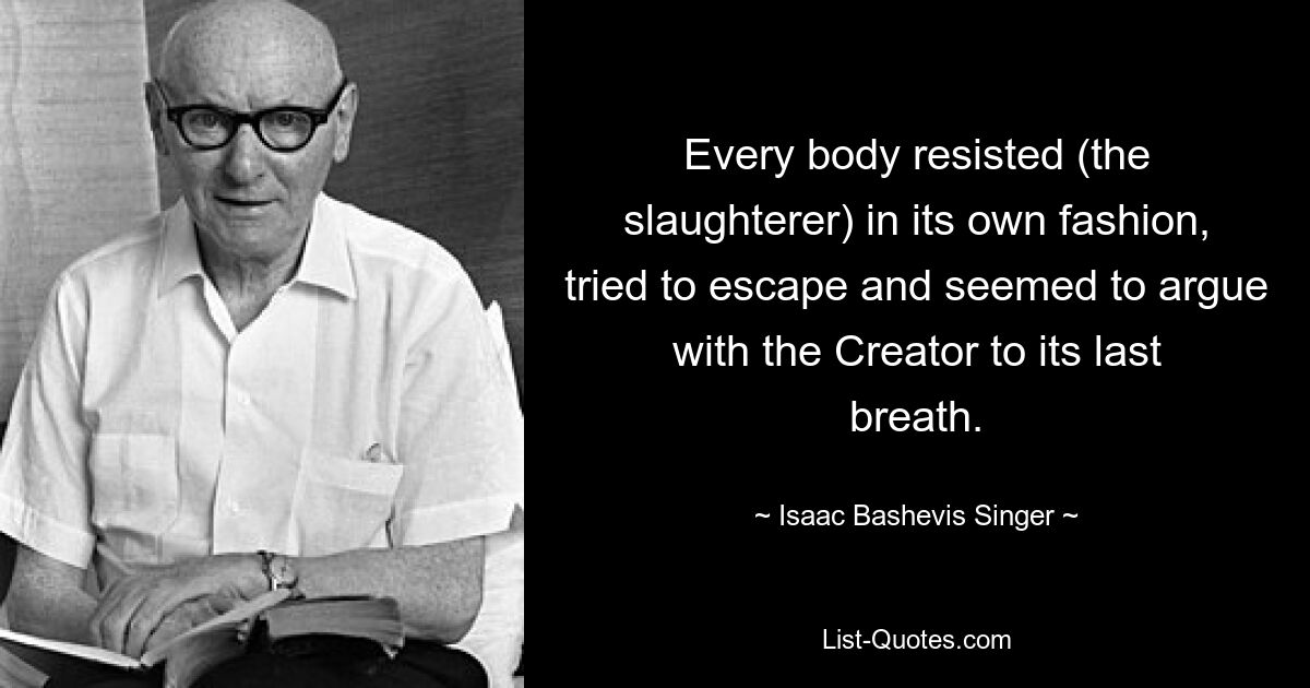 Every body resisted (the slaughterer) in its own fashion, tried to escape and seemed to argue with the Creator to its last breath. — © Isaac Bashevis Singer