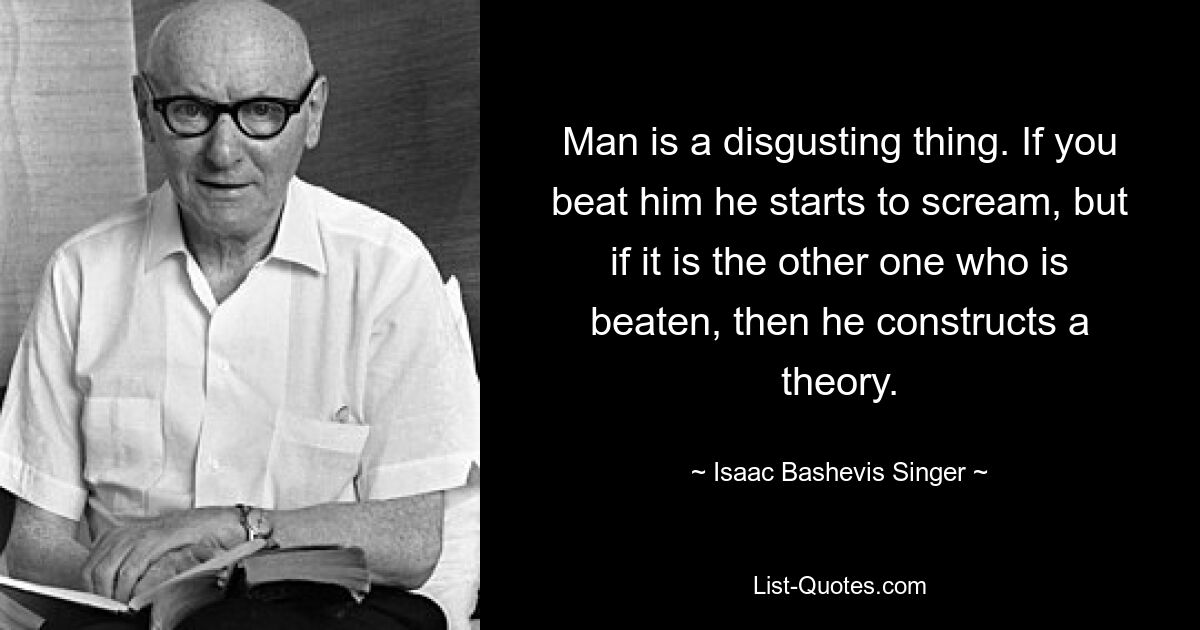 Man is a disgusting thing. If you beat him he starts to scream, but if it is the other one who is beaten, then he constructs a theory. — © Isaac Bashevis Singer