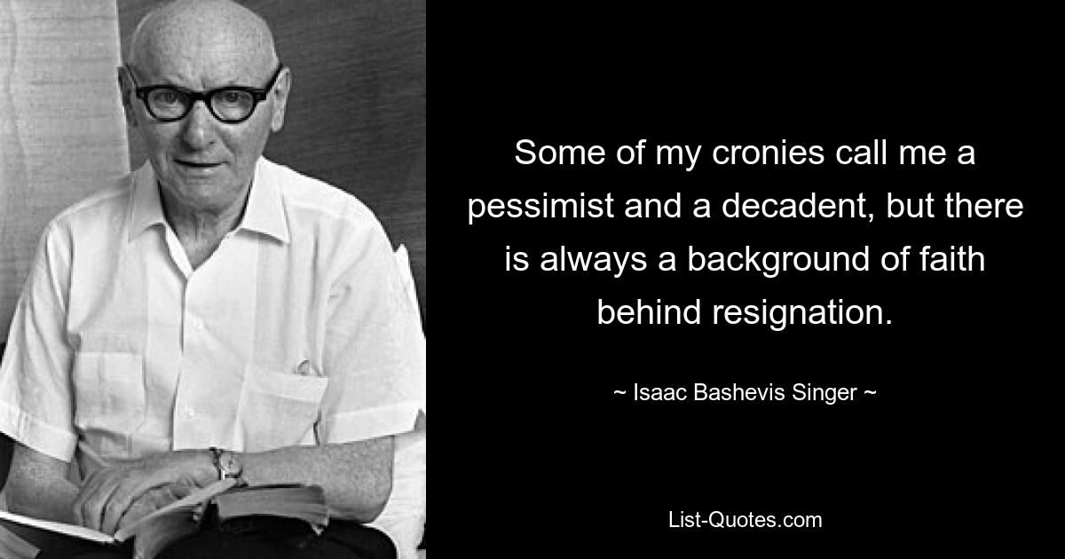 Some of my cronies call me a pessimist and a decadent, but there is always a background of faith behind resignation. — © Isaac Bashevis Singer