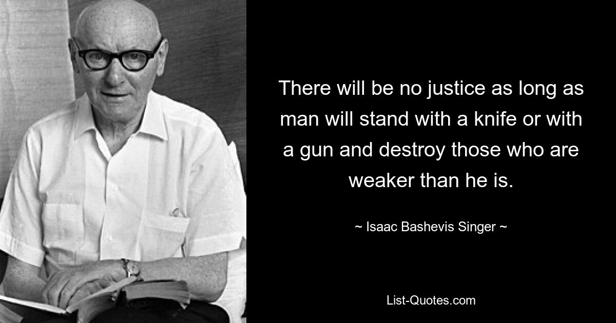 There will be no justice as long as man will stand with a knife or with a gun and destroy those who are weaker than he is. — © Isaac Bashevis Singer