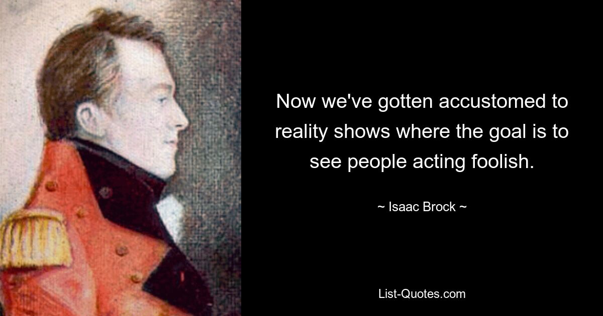 Now we've gotten accustomed to reality shows where the goal is to see people acting foolish. — © Isaac Brock