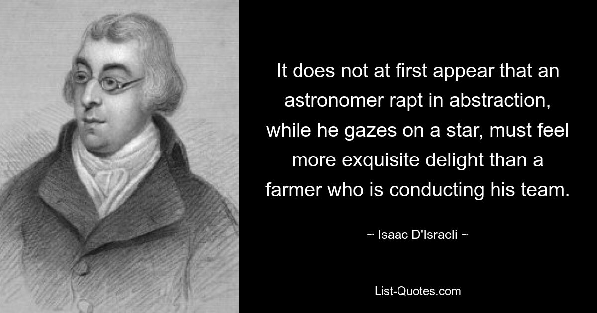 It does not at first appear that an astronomer rapt in abstraction, while he gazes on a star, must feel more exquisite delight than a farmer who is conducting his team. — © Isaac D'Israeli