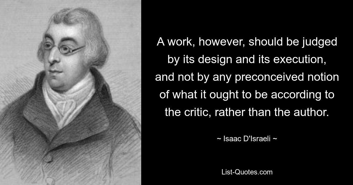 A work, however, should be judged by its design and its execution, and not by any preconceived notion of what it ought to be according to the critic, rather than the author. — © Isaac D'Israeli