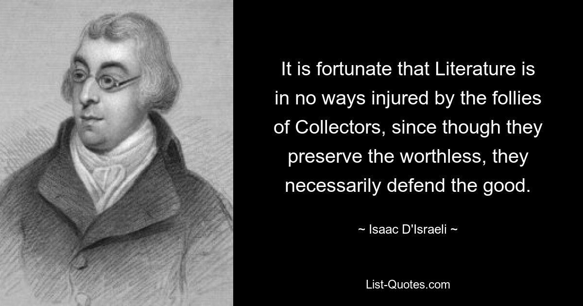 It is fortunate that Literature is in no ways injured by the follies of Collectors, since though they preserve the worthless, they necessarily defend the good. — © Isaac D'Israeli