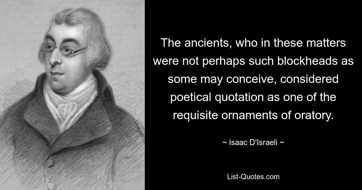 The ancients, who in these matters were not perhaps such blockheads as some may conceive, considered poetical quotation as one of the requisite ornaments of oratory. — © Isaac D'Israeli