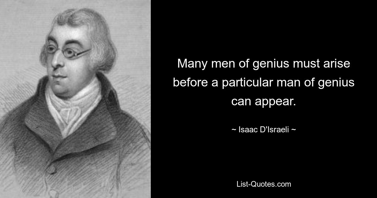 Many men of genius must arise before a particular man of genius can appear. — © Isaac D'Israeli