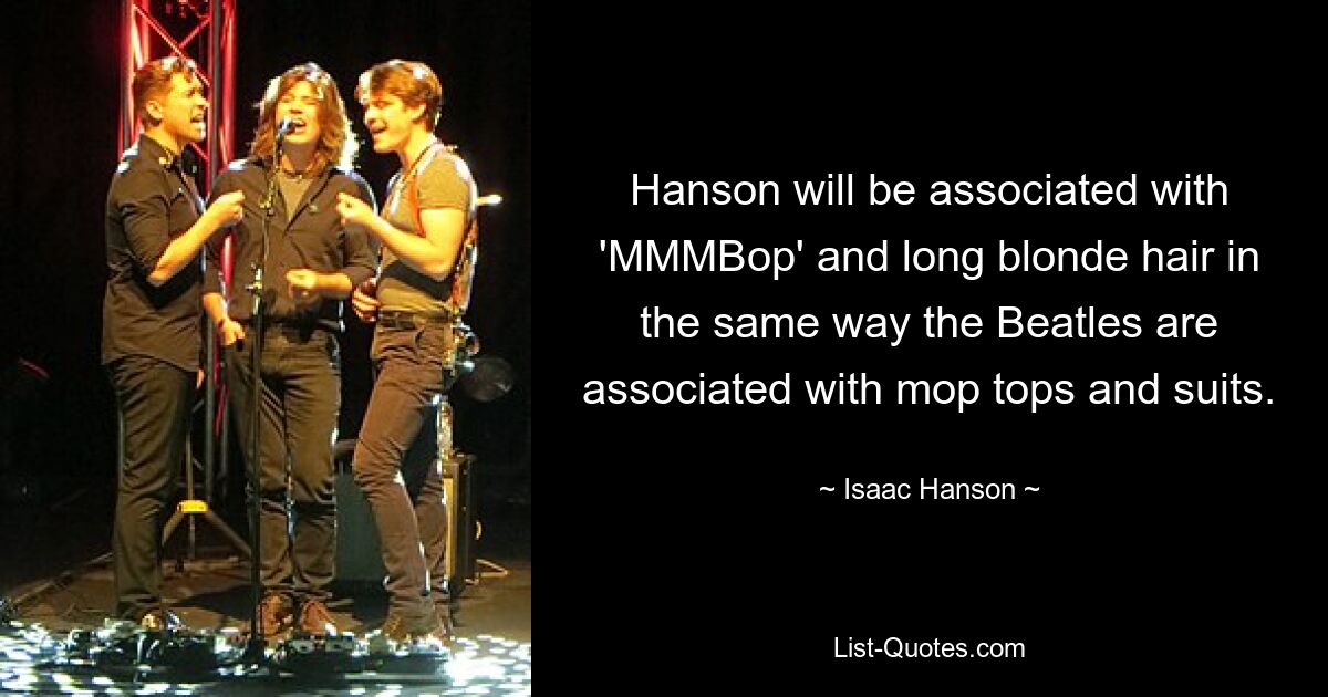 Hanson will be associated with 'MMMBop' and long blonde hair in the same way the Beatles are associated with mop tops and suits. — © Isaac Hanson