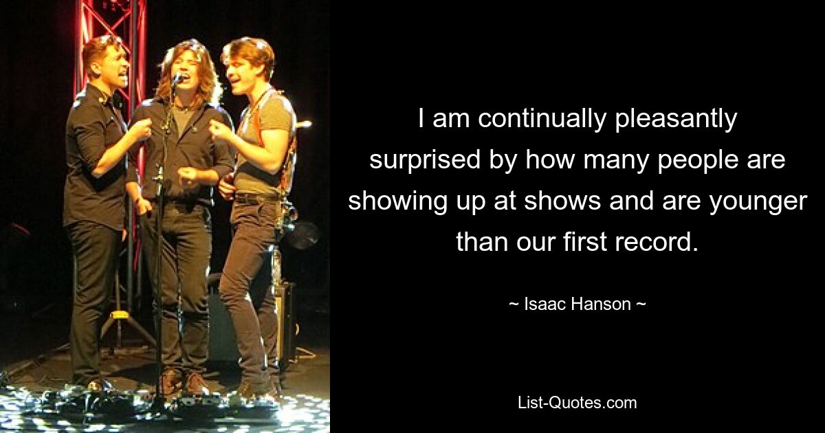 I am continually pleasantly surprised by how many people are showing up at shows and are younger than our first record. — © Isaac Hanson