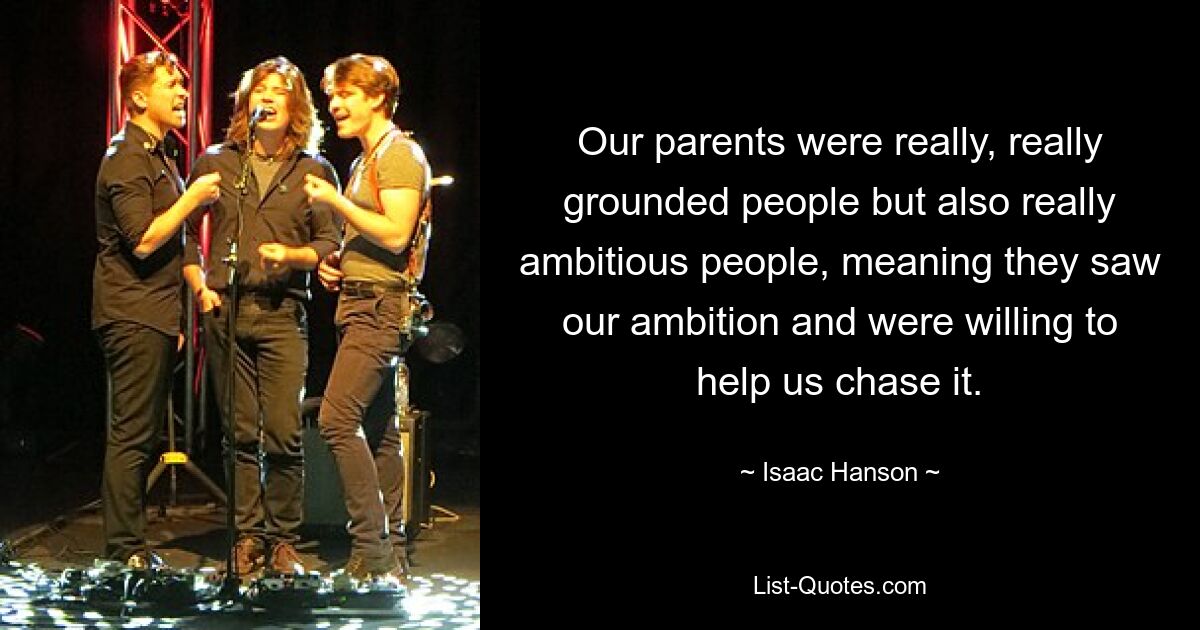 Our parents were really, really grounded people but also really ambitious people, meaning they saw our ambition and were willing to help us chase it. — © Isaac Hanson