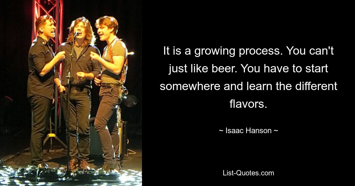 It is a growing process. You can't just like beer. You have to start somewhere and learn the different flavors. — © Isaac Hanson