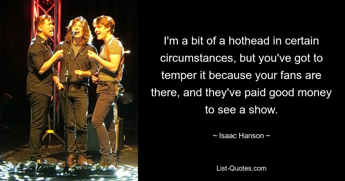 I'm a bit of a hothead in certain circumstances, but you've got to temper it because your fans are there, and they've paid good money to see a show. — © Isaac Hanson