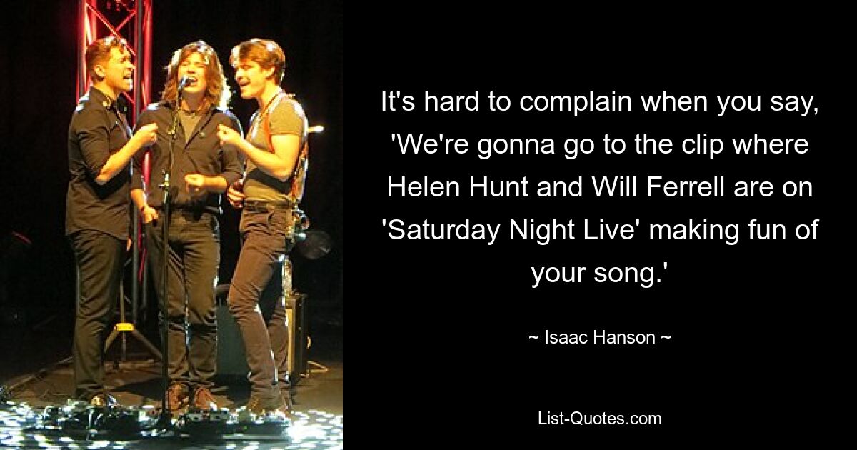 It's hard to complain when you say, 'We're gonna go to the clip where Helen Hunt and Will Ferrell are on 'Saturday Night Live' making fun of your song.' — © Isaac Hanson