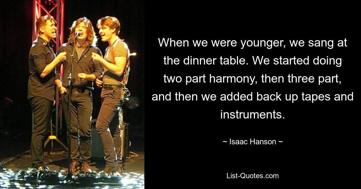 When we were younger, we sang at the dinner table. We started doing two part harmony, then three part, and then we added back up tapes and instruments. — © Isaac Hanson