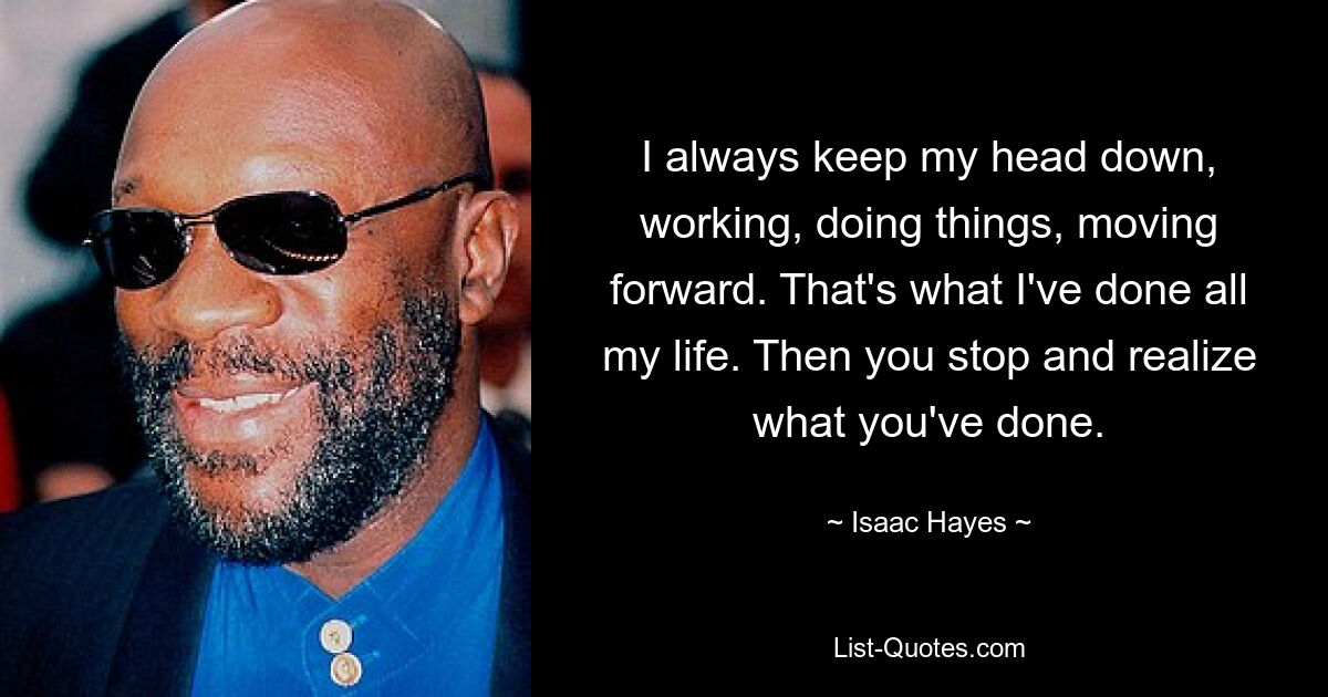 I always keep my head down, working, doing things, moving forward. That's what I've done all my life. Then you stop and realize what you've done. — © Isaac Hayes