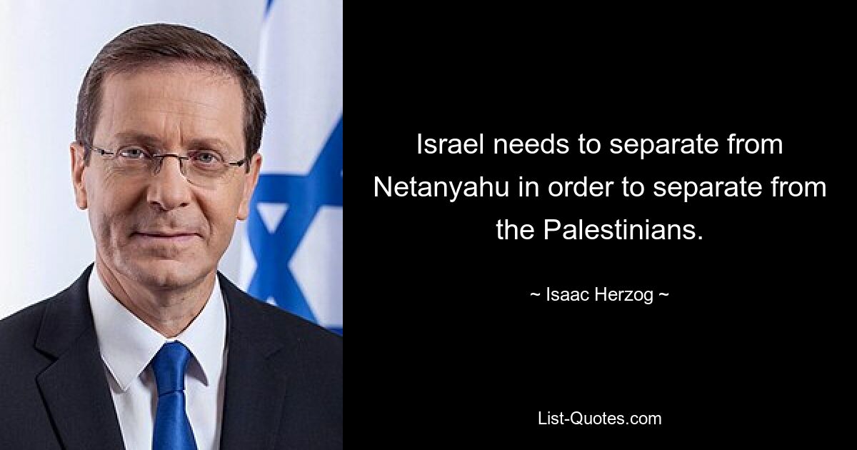 Israel needs to separate from Netanyahu in order to separate from the Palestinians. — © Isaac Herzog