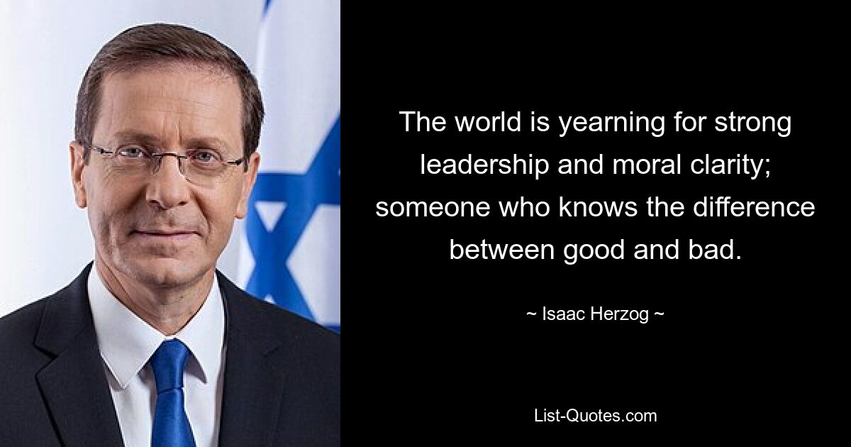 The world is yearning for strong leadership and moral clarity; someone who knows the difference between good and bad. — © Isaac Herzog