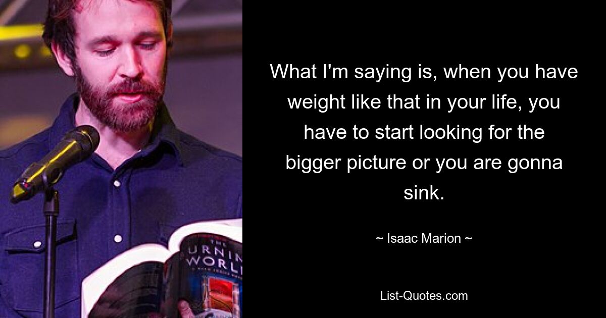 What I'm saying is, when you have weight like that in your life, you have to start looking for the bigger picture or you are gonna sink. — © Isaac Marion