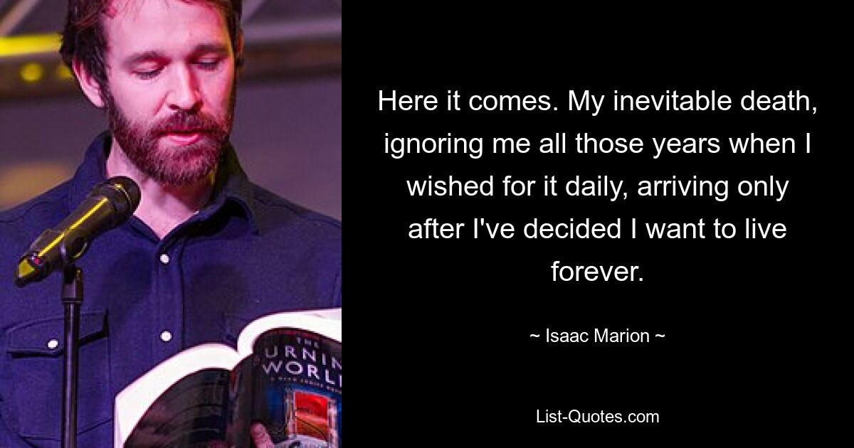 Here it comes. My inevitable death, ignoring me all those years when I wished for it daily, arriving only after I've decided I want to live forever. — © Isaac Marion