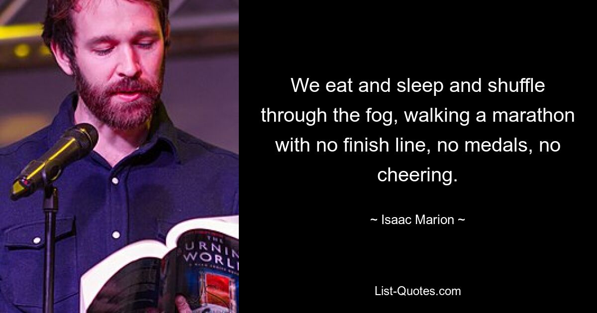 We eat and sleep and shuffle through the fog, walking a marathon with no finish line, no medals, no cheering. — © Isaac Marion