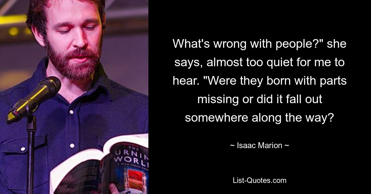 What's wrong with people?" she says, almost too quiet for me to hear. "Were they born with parts missing or did it fall out somewhere along the way? — © Isaac Marion