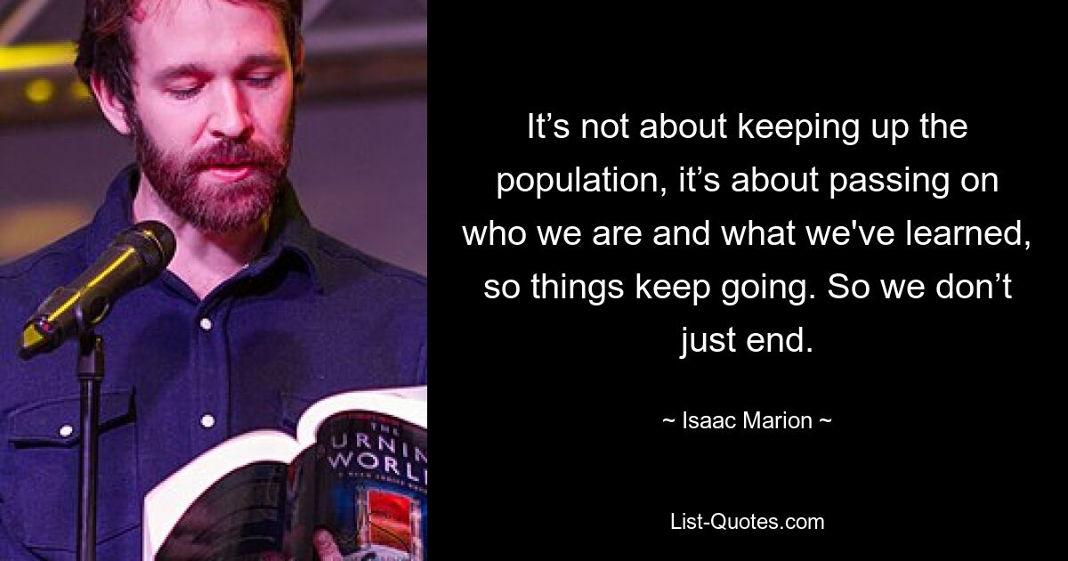 It’s not about keeping up the population, it’s about passing on who we are and what we've learned, so things keep going. So we don’t just end. — © Isaac Marion