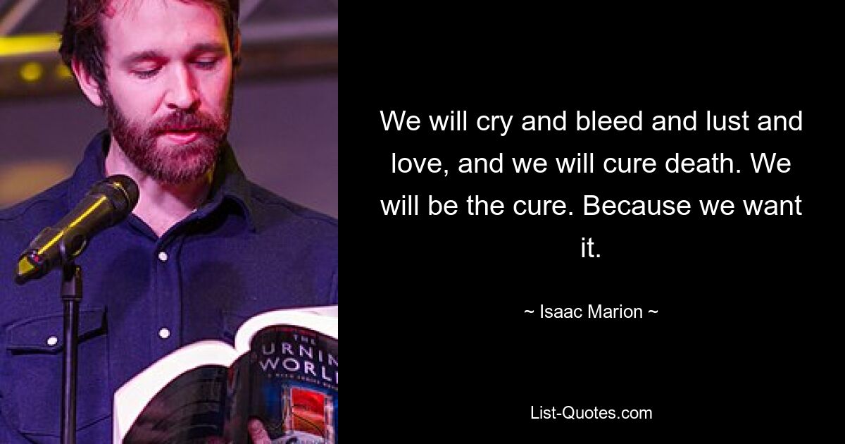 We will cry and bleed and lust and love, and we will cure death. We will be the cure. Because we want it. — © Isaac Marion