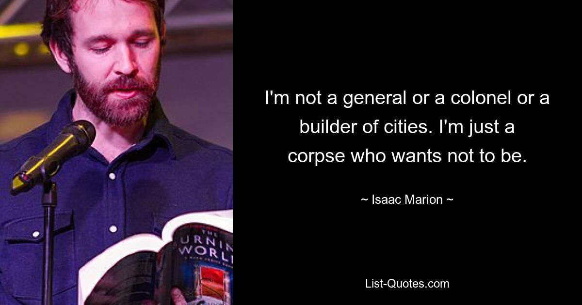 I'm not a general or a colonel or a builder of cities. I'm just a corpse who wants not to be. — © Isaac Marion